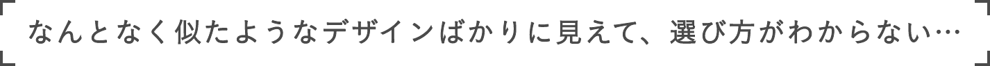 なんとなく似たようなデザインばかりに見えて、選び方がわからない…