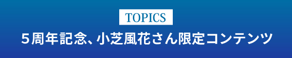 [TOPICS]5周年記念、小芝風花さんの限定コンテンツ