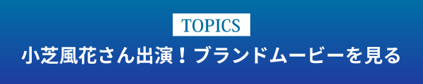 [TOPICS]小芝風花さん出演！ブランドムービーを見る