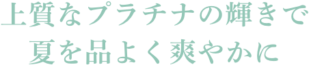 上質なプラチナの輝きで夏を品よく爽やかに